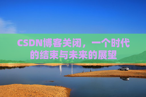 CSDN博客关闭，一个时代的结束与未来的展望